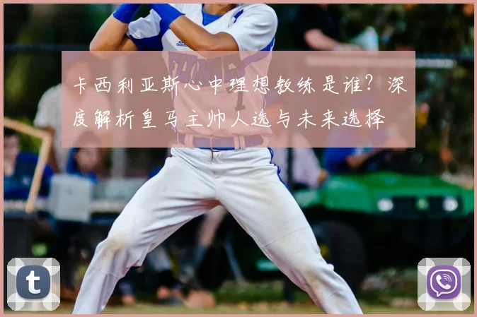 卡西利亚斯心中理想教练是谁?深度解析皇马主帅人选与未来选择