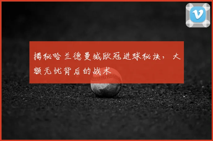 揭秘哈兰德曼城欧冠进球秘诀，大额无忧背后的战术