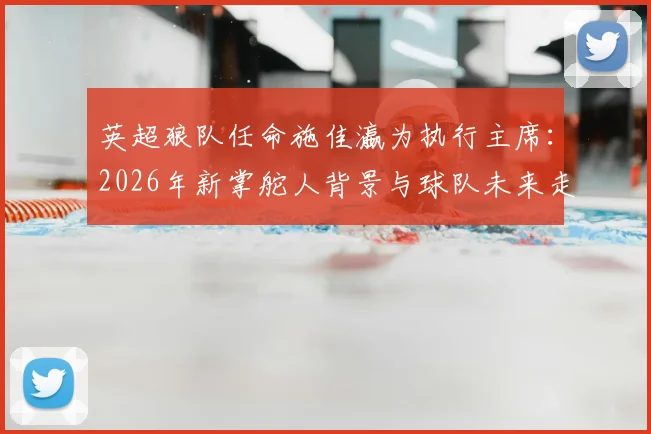 英超狼队任命施佳瀛为执行主席：2026年新掌舵人背景与球队未来走向分析
