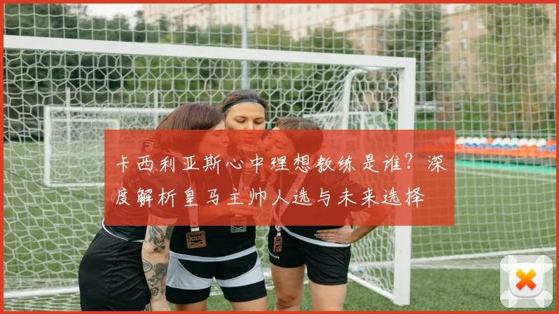卡西利亚斯心中理想教练是谁？深度解析皇马主帅人选与未来选择