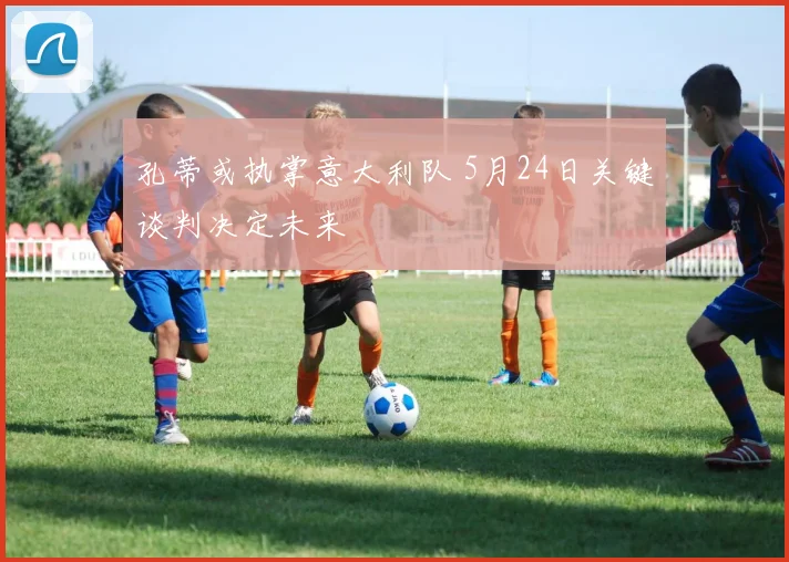 孔蒂或执掌意大利队 5月24日关键谈判决定未来
