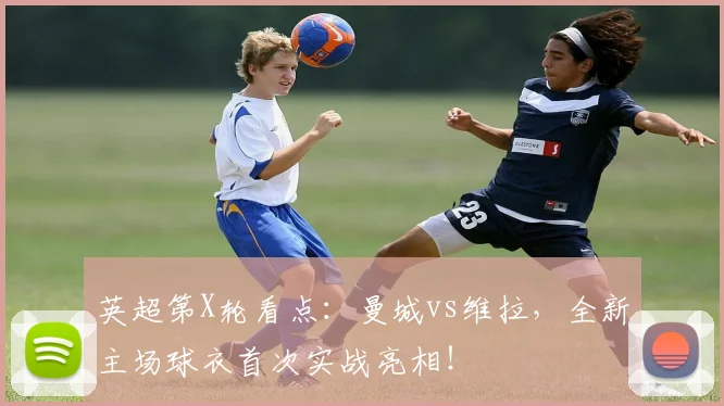 英超第X轮看点:曼城vs维拉,全新主场球衣首次实战亮相!